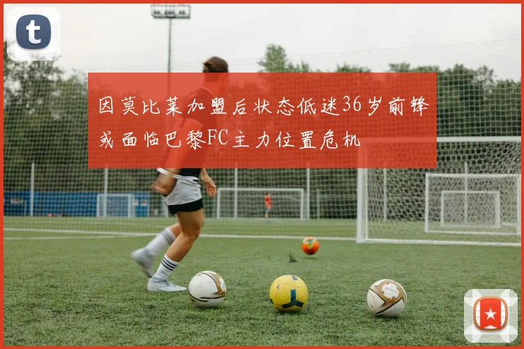 因莫比莱加盟后状态低迷36岁前锋或面临巴黎FC主力位置危机