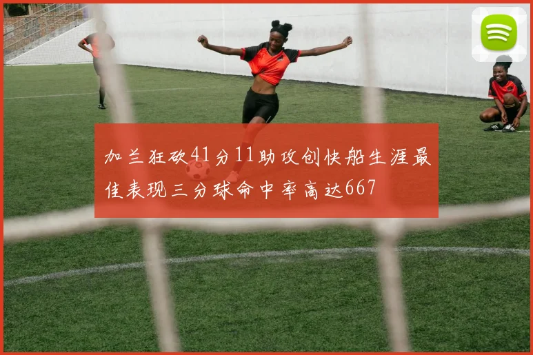 加兰狂砍41分11助攻创快船生涯最佳表现三分球命中率高达667