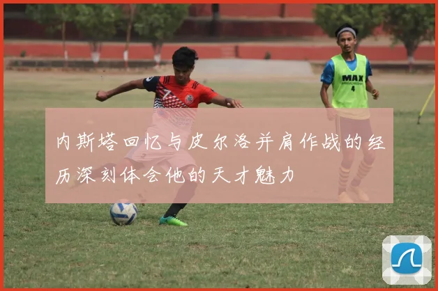 内斯塔回忆与皮尔洛并肩作战的经历深刻体会他的天才魅力