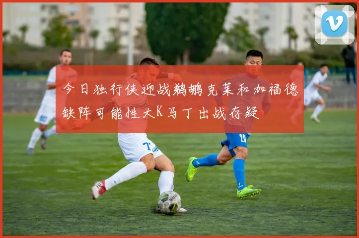今日独行侠迎战鹈鹕克莱和加福德缺阵可能性大K马丁出战存疑