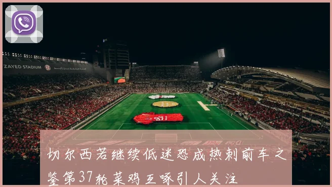 切尔西若继续低迷恐成热刺前车之鉴第37轮菜鸡互啄引人关注