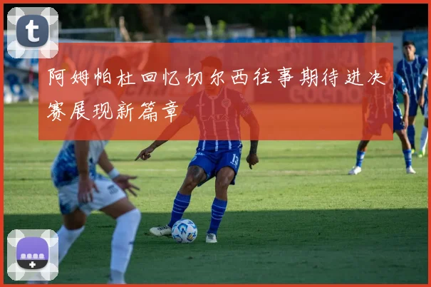 阿姆帕杜回忆切尔西往事期待进决赛展现新篇章
