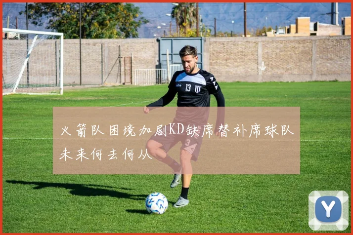 火箭队困境加剧KD缺席替补席球队未来何去何从