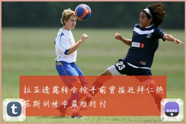 拉亚透露转会枪手前曾接近拜仁热苏斯训练中最难对付