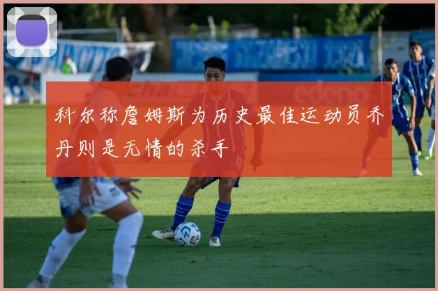 科尔称詹姆斯为历史最佳运动员乔丹则是无情的杀手